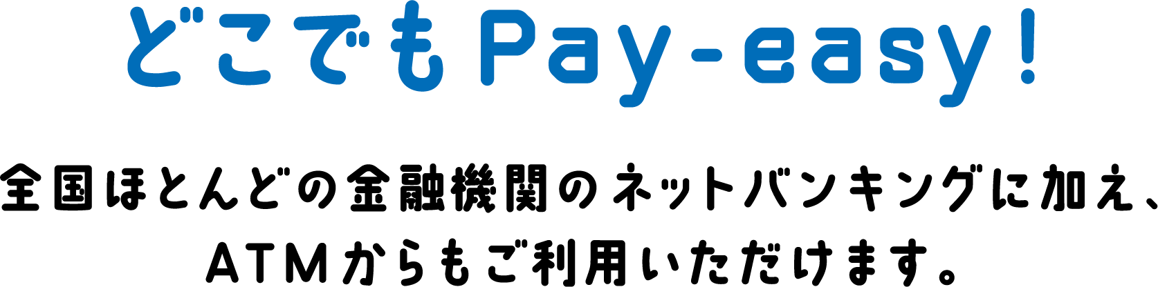 どこでもPay-easy! 全国ほとんどの金融機関のネットバンキングに加え、ATMからもご利用いただけます。