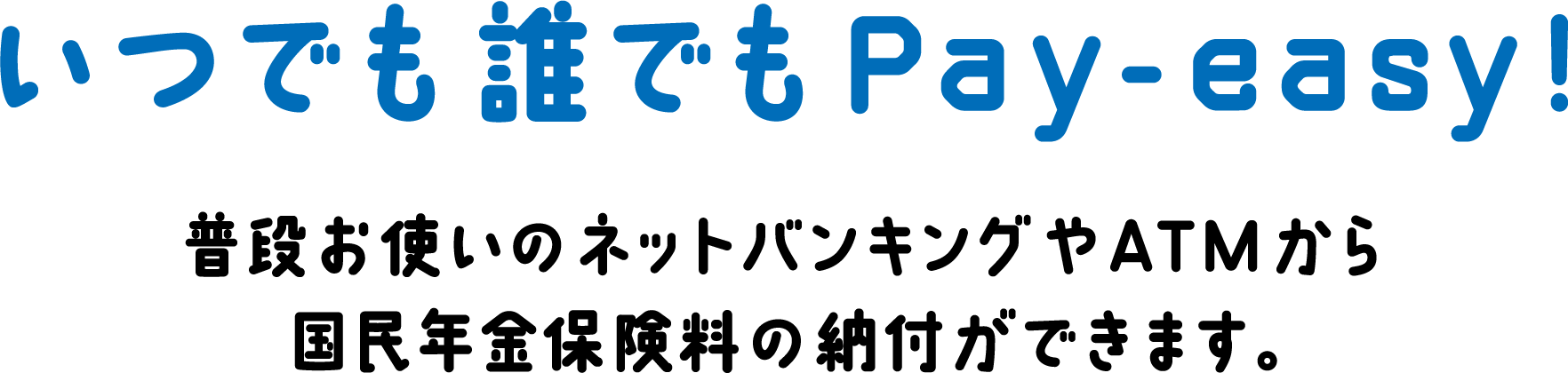 いつでも誰でもPay-easy! 普段お使いのネットバンキングやATMから国民年金保険料の納付ができます。