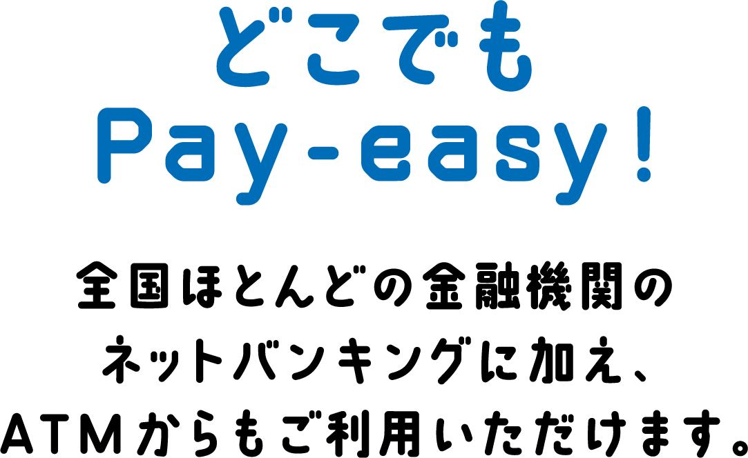 どこでもPay-easy! 全国ほとんどの金融機関のネットバンキングに加え、ATMからもご利用いただけます。